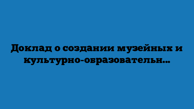 Доклад о создании музейных и культурно-образовательных комплексов во Владивостоке, Кемерове, Калининграде и Севастополе